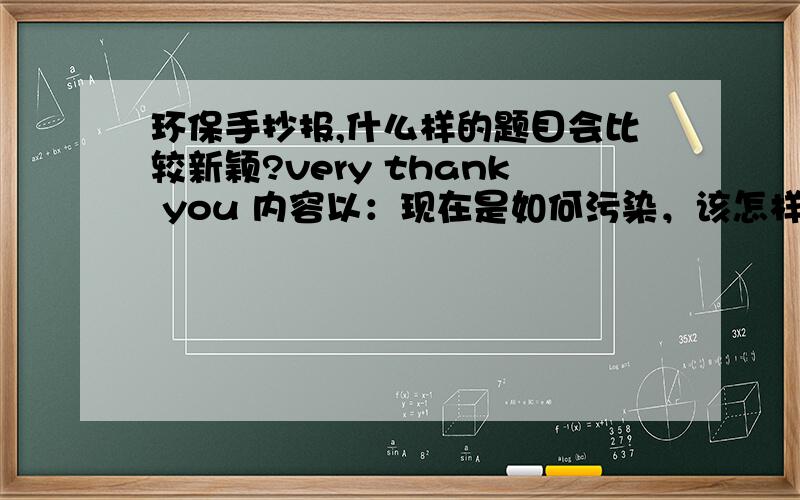 环保手抄报,什么样的题目会比较新颖?very thank you 内容以：现在是如何污染，该怎样补救的方面 .【4开的纸】 但 注重的是题目