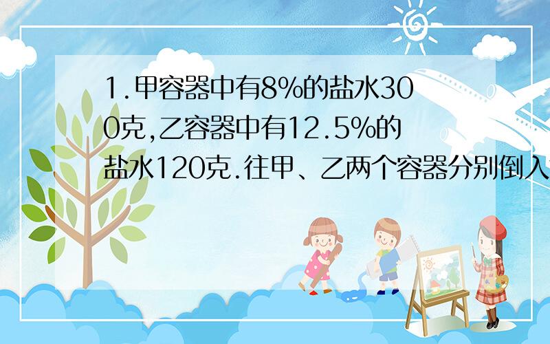 1.甲容器中有8%的盐水300克,乙容器中有12.5%的盐水120克.往甲、乙两个容器分别倒入等量的水,使两个容器中盐水的浓度一样.每个容器应倒入多少水?2.瓶内装满水,倒出全部水的1/2（二分之一）,