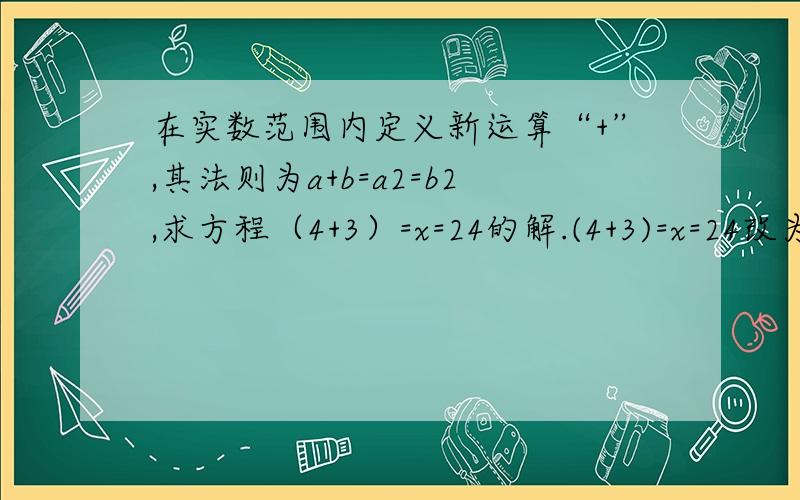 在实数范围内定义新运算“+”,其法则为a+b=a2=b2,求方程（4+3）=x=24的解.(4+3)=x=24改为（4+3）+x=24