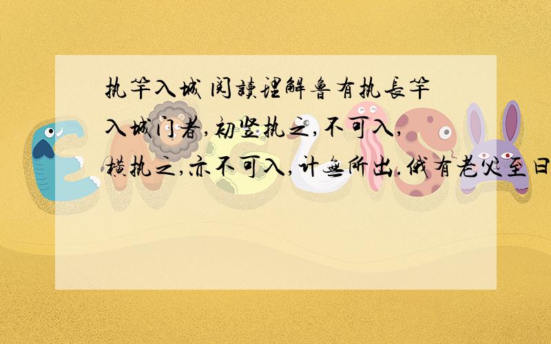 执竿入城 阅读理解鲁有执长竿入城门者,初竖执之,不可入,横执之,亦不可入,计无所出.俄有老父至曰：“吾非圣人,但见事多矣,何不以锯中截而入?