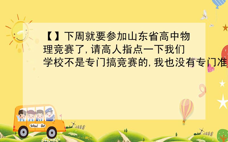 【】下周就要参加山东省高中物理竞赛了,请高人指点一下我们学校不是专门搞竞赛的,我也没有专门准备过竞赛.前段时间毫无准备地考了一次初赛,以全校第二的成绩进了复赛（满分200,校第