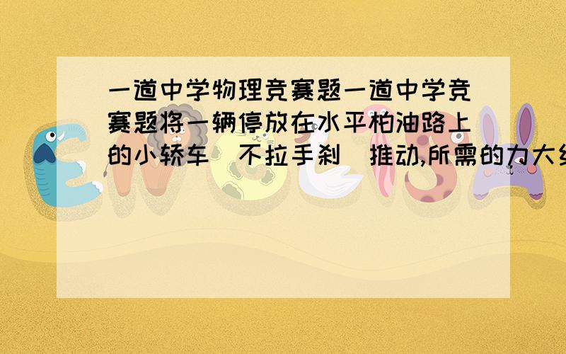 一道中学物理竞赛题一道中学竞赛题将一辆停放在水平柏油路上的小轿车（不拉手刹）推动,所需的力大约是（）A5N B50N C500N D5000N这要求滚动摩擦力还是最大静摩擦呢?