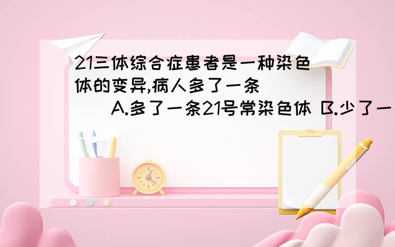 21三体综合症患者是一种染色体的变异,病人多了一条_____A.多了一条21号常染色体 B.少了一条21号染色体 C.少了21个基因 为什么不是B呢?