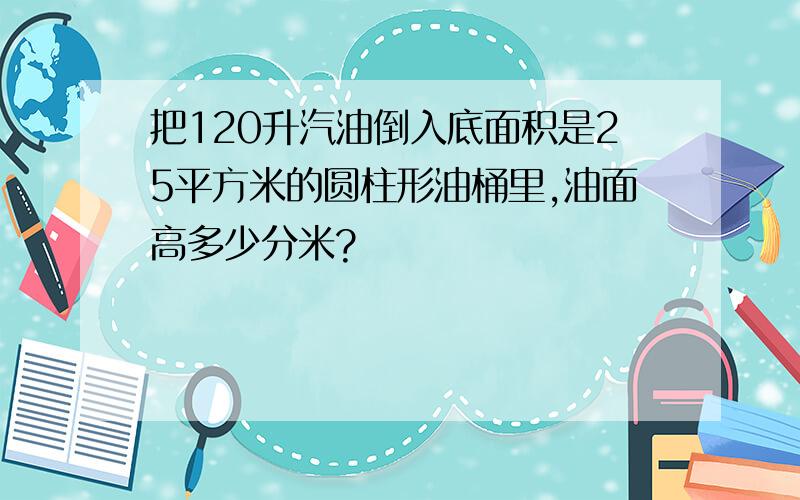 把120升汽油倒入底面积是25平方米的圆柱形油桶里,油面高多少分米?