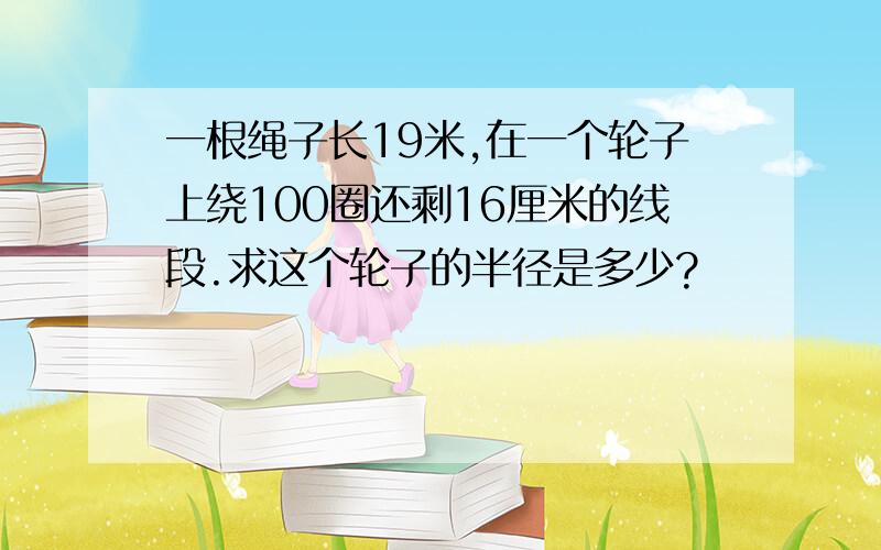 一根绳子长19米,在一个轮子上绕100圈还剩16厘米的线段.求这个轮子的半径是多少?