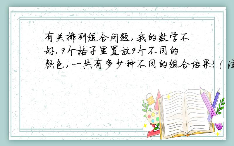 有关排列组合问题,我的数学不好,9个格子里置放9个不同的颜色,一共有多少种不同的组合结果?（ 注：每个格子的颜色不能相同）； 9个格子里置放9个不同的颜色和9个不同的字,一共有多少种