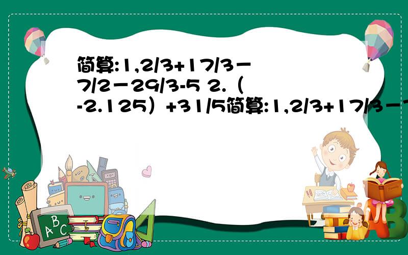 简算:1,2/3+17/3－7/2－29/3-5 2.（-2.125）+31/5简算:1,2/3+17/3－7/2－29/3-5 2.（-2.125）+31/5-（-53/8）-（+3.2） 3.5/4-21/3-13/4+12/3 4.-2/3-3/4+11/2+3/4-2+2/3 5.-／-2/3-（+3/2）／-/（-1/5）+（-2/5）/