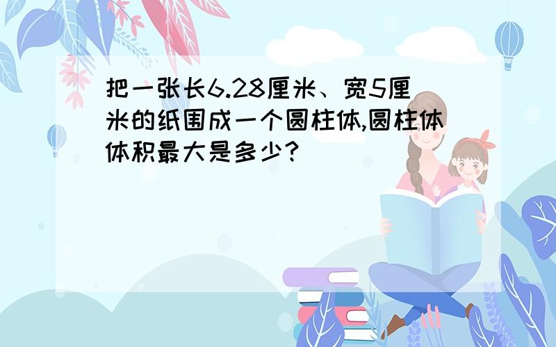 把一张长6.28厘米、宽5厘米的纸围成一个圆柱体,圆柱体体积最大是多少?