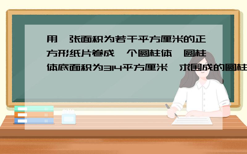 用一张面积为若干平方厘米的正方形纸片卷成一个圆柱体,圆柱体底面积为314平方厘米,求围成的圆柱的侧面积