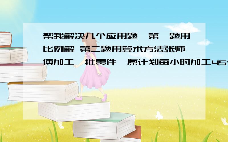 帮我解决几个应用题,第一题用比例解 第二题用算术方法张师傅加工一批零件,原计划每小时加工45个,需要8小时完成.实际张师傅1.5小时就加工了72个零件.照这样的速度,加工这批零件比原计划