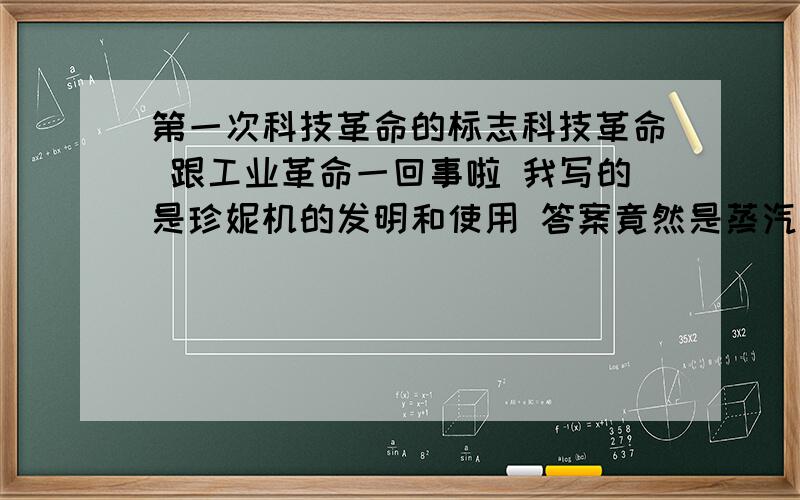 第一次科技革命的标志科技革命 跟工业革命一回事啦 我写的是珍妮机的发明和使用 答案竟然是蒸汽机的发明使用 网上各种都有 到底是什么啊?