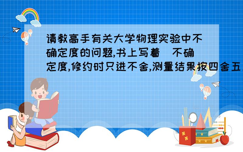 请教高手有关大学物理实验中不确定度的问题,书上写着＂不确定度,修约时只进不舍,测量结果按四舍五入