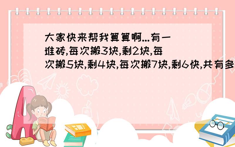 大家快来帮我算算啊...有一堆砖,每次搬3块,剩2块,每次搬5块,剩4块,每次搬7块,剩6快,共有多少砖