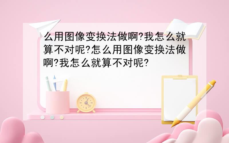 么用图像变换法做啊?我怎么就算不对呢?怎么用图像变换法做啊?我怎么就算不对呢?