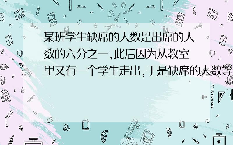 某班学生缺席的人数是出席的人数的六分之一,此后因为从教室里又有一个学生走出,于是缺席的人数等于出席的人数的五分之一,这个班一共有多少人?