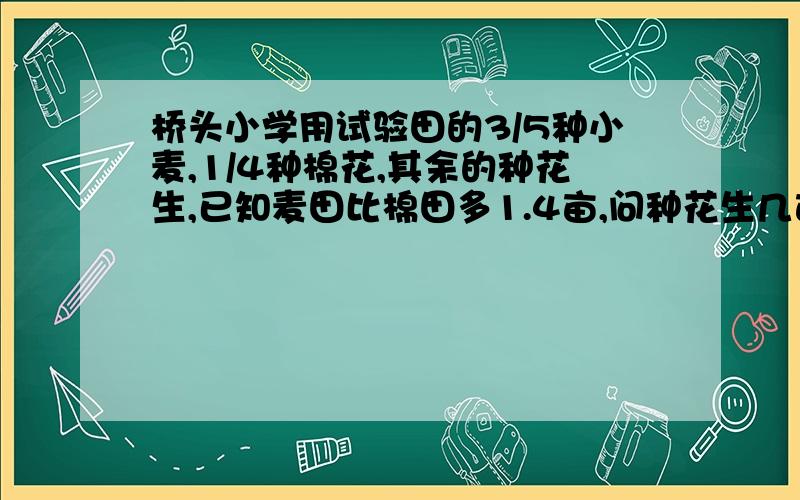 桥头小学用试验田的3/5种小麦,1/4种棉花,其余的种花生,已知麦田比棉田多1.4亩,问种花生几亩?