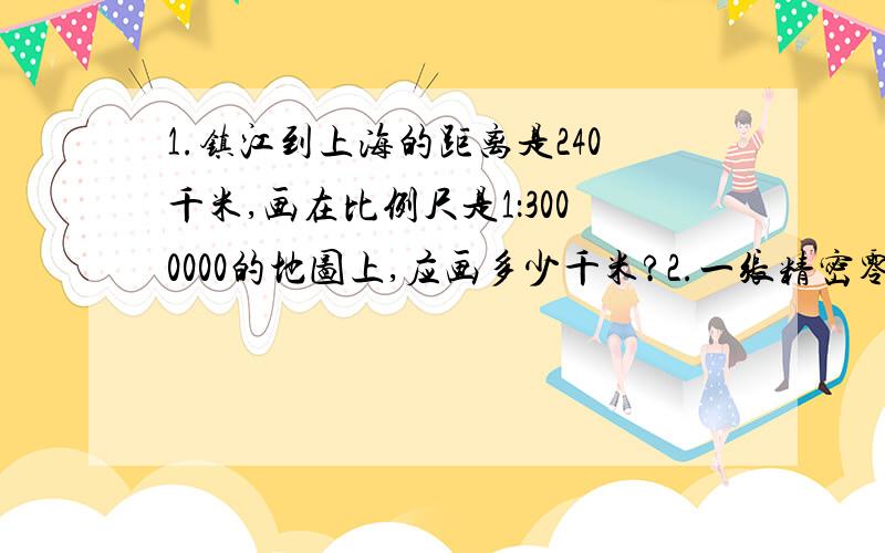 1.镇江到上海的距离是240千米,画在比例尺是1：3000000的地图上,应画多少千米?2.一张精密零件图纸上量得零件长7.2厘米,这个零件的实际长是多少毫米?2.一张精密零件图纸上的比例尺是5:1,在图