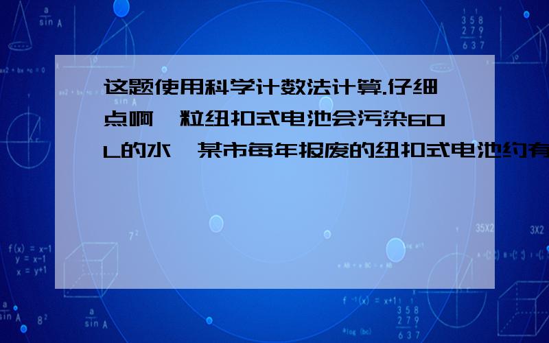 这题使用科学计数法计算.仔细点啊一粒纽扣式电池会污染60L的水,某市每年报废的纽扣式电池约有10000000粒,如果报废的电池不回收,一年报废的纽扣式电池所污染的水约有多少升