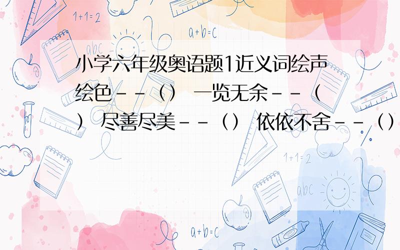 小学六年级奥语题1近义词绘声绘色--（） 一览无余--（） 尽善尽美--（） 依依不舍--（） 不慌不忙--（） 粗枝大叶--（）2反义词知恩图报--（） 见多识广--（） 灰心丧气--（）乌云密布--（