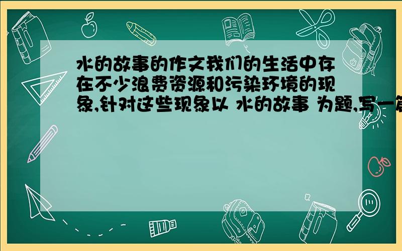 水的故事的作文我们的生活中存在不少浪费资源和污染环境的现象,针对这些现象以 水的故事 为题,写一篇环保主题的文章.COME ON!