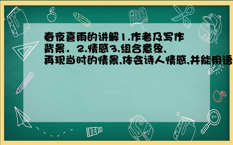 春夜喜雨的讲解1.作者及写作背景．2.情感3.组合意象,再现当时的情景,体会诗人情感,并能用语言描述.3.哪句哪个词好.里面的好词名句．（解释，好在哪里）