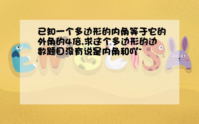 已知一个多边形的内角等于它的外角的4倍,求这个多边形的边数题目没有说是内角和吖~