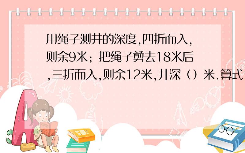 用绳子测井的深度,四折而入,则余9米；把绳子剪去18米后,三折而入,则余12米,井深（）米.算式：