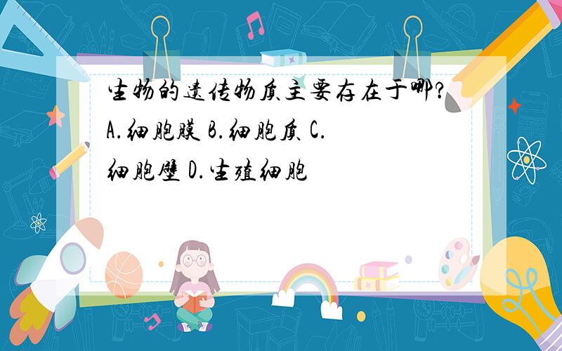 生物的遗传物质主要存在于哪?A.细胞膜 B.细胞质 C.细胞壁 D.生殖细胞