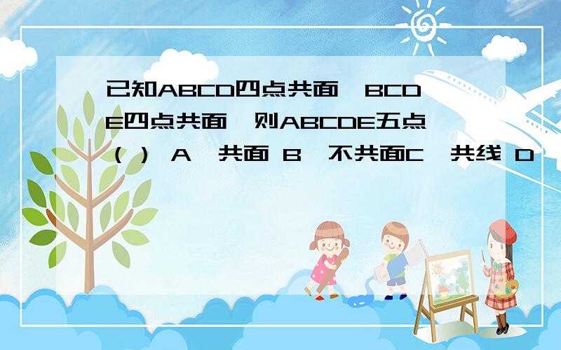 已知ABCD四点共面,BCDE四点共面,则ABCDE五点（） A,共面 B,不共面C,共线 D,不确定