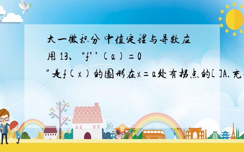 大一微积分 中值定理与导数应用 13、“f’’(a)=0”是f(x)的图形在x=a处有拐点的[ ]A.充要条件 B.充分不必要条件C.必要不充分条件 D.既不充分也不必要条件