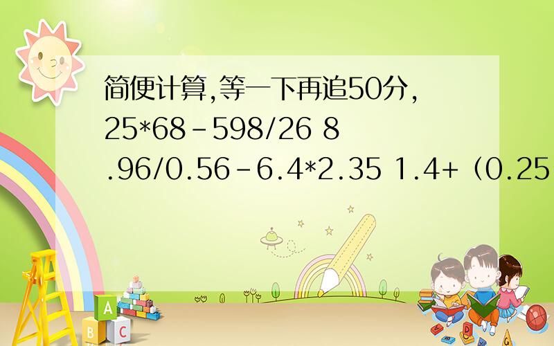 简便计算,等一下再追50分,25*68-598/26 8.96/0.56-6.4*2.35 1.4+（0.25-0.25）/1.25