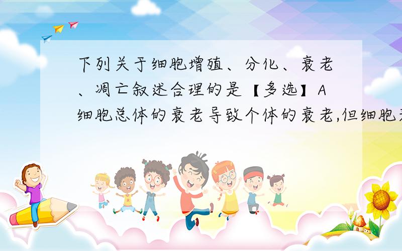 下列关于细胞增殖、分化、衰老、凋亡叙述合理的是【多选】A细胞总体的衰老导致个体的衰老,但细胞衰老不等同于有机体的衰老B体内正常细胞的寿命受分裂次数的限制,细胞增殖受环境影响