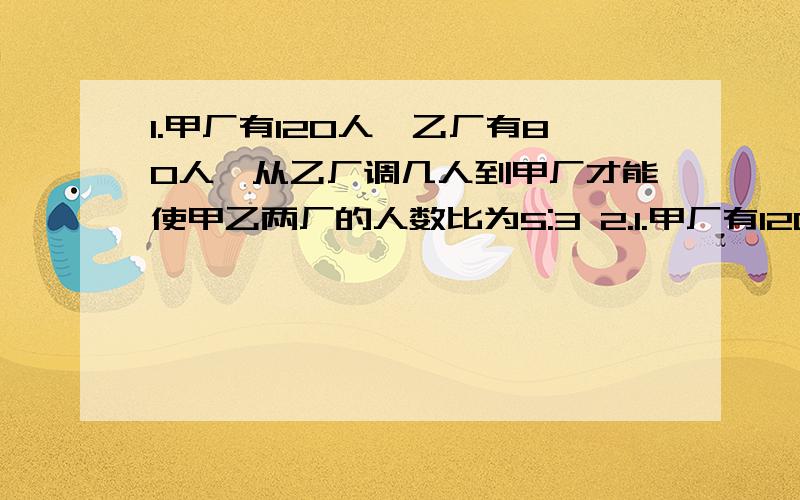 1.甲厂有120人,乙厂有80人,从乙厂调几人到甲厂才能使甲乙两厂的人数比为5:3 2.1.甲厂有120人,乙厂有80人,从乙厂调几人到甲厂才能使甲乙两厂的人数比为5:32.五、六年级植树,五年纪种的棵树是