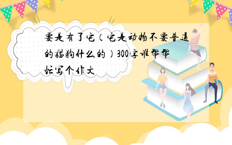 要是有了它（它是动物不要普通的猫狗什么的）300字谁帮帮忙写个作文