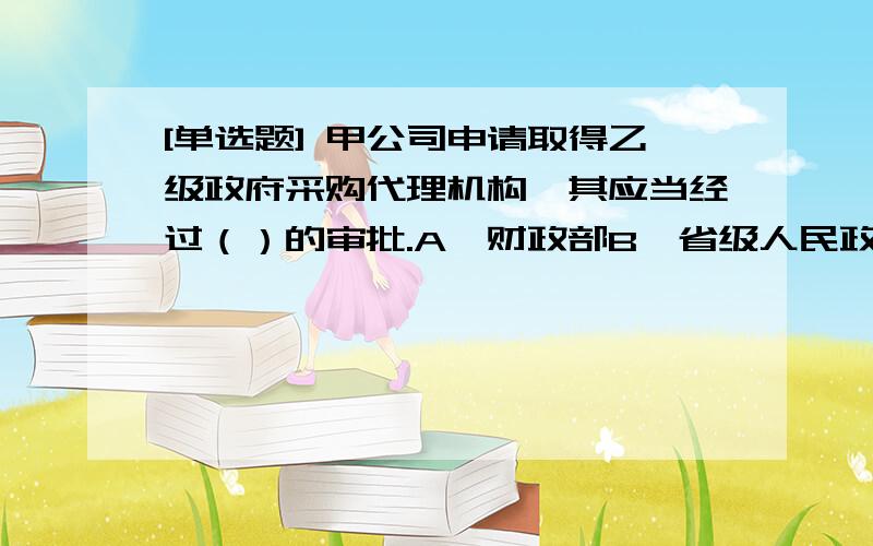 [单选题] 甲公司申请取得乙级政府采购代理机构,其应当经过（）的审批.A、财政部B、省级人民政府财政部门C、甲公司在市财政局D、省级人民政府