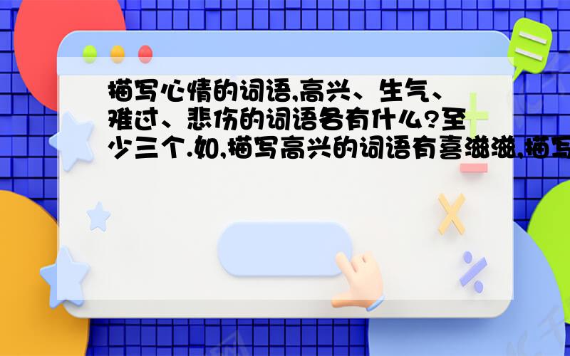 描写心情的词语,高兴、生气、难过、悲伤的词语各有什么?至少三个.如,描写高兴的词语有喜滋滋,描写生气的词语有怒冲冲,这样的词语.