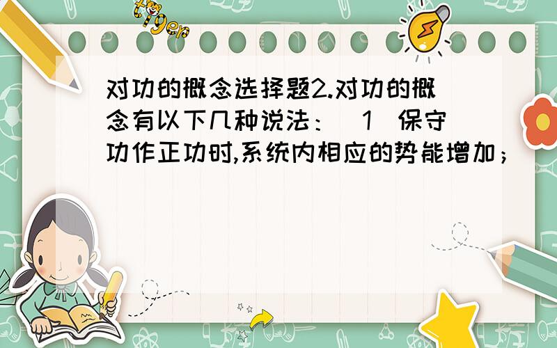 对功的概念选择题2.对功的概念有以下几种说法：（1）保守功作正功时,系统内相应的势能增加； （2）质点运动经任意一个闭合路径,保守力对质点作的功必定为零； （3）作用力和反作用力