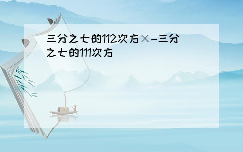 三分之七的112次方×-三分之七的111次方