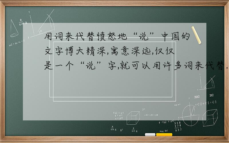 用词来代替愤怒地“说”中国的文字博大精深,寓意深远,仅仅是一个“说”字,就可以用许多词来代替.如：大声的“说”：呼喊、叫喊、吼叫、吆喝.那愤怒地“说”、痛苦地“说”、喜悦地