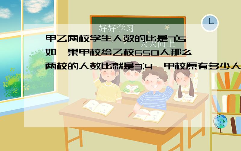 甲乙两校学生人数的比是7:5如,果甲校给乙校650人那么两校的人数比就是3:4,甲校原有多少人?