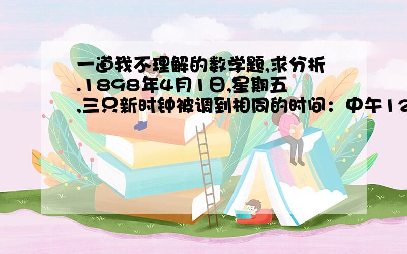 一道我不理解的数学题,求分析.1898年4月1日,星期五,三只新时钟被调到相同的时间：中午12点,第2天中午,发现A钟的时间完全正确,B钟正好快了1分钟,C钟正好慢了1分钟.现在假设三个钟都没被调,