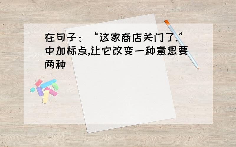 在句子：“这家商店关门了.”中加标点,让它改变一种意思要两种