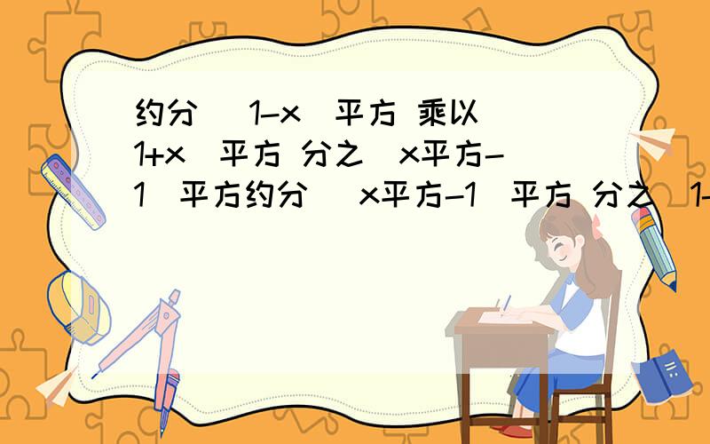 约分 (1-x)平方 乘以（1+x）平方 分之（x平方-1）平方约分 （x平方-1）平方 分之(1-x)平方 乘以（1+x）平方刚刚上面那个打错了。