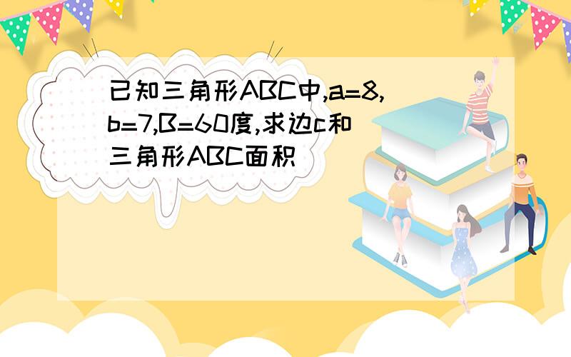 已知三角形ABC中,a=8,b=7,B=60度,求边c和三角形ABC面积