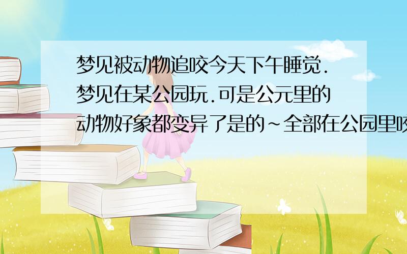 梦见被动物追咬今天下午睡觉.梦见在某公园玩.可是公元里的动物好象都变异了是的~全部在公园里咬人.见人就咬.于是我就跑.还怕笼子~追后还用热气球逃生~最后就醒了~