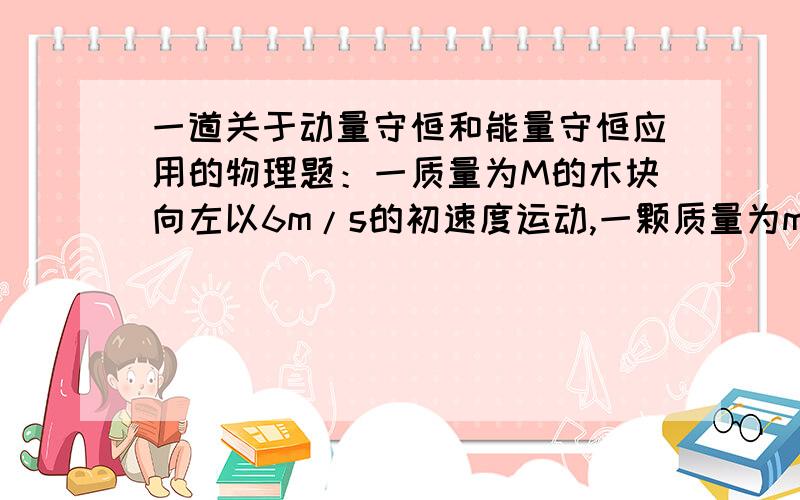 一道关于动量守恒和能量守恒应用的物理题：一质量为M的木块向左以6m/s的初速度运动,一颗质量为m的子弹以10m/s的初速度向右打入木块,子弹没有穿出木块,打入后木块和子弹以5m/s的速度向左