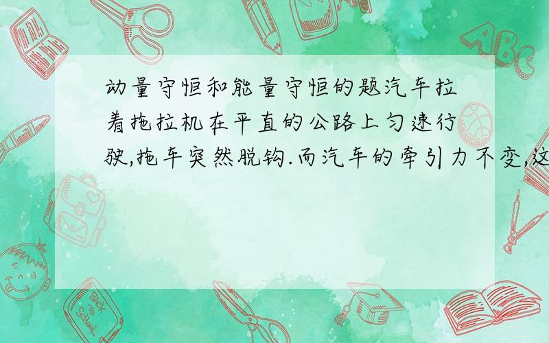 动量守恒和能量守恒的题汽车拉着拖拉机在平直的公路上匀速行驶,拖车突然脱钩.而汽车的牵引力不变,这在拖车停止与动前.下列说法正确的是：A他们的总动量增大 B他们总动能增大C他们总