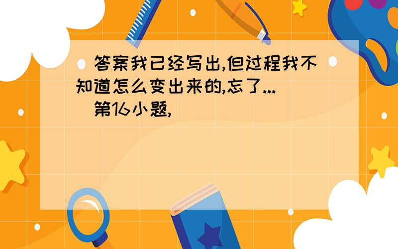 （答案我已经写出,但过程我不知道怎么变出来的,忘了...）第16小题,