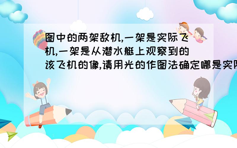 图中的两架敌机,一架是实际飞机,一架是从潜水艇上观察到的该飞机的像,请用光的作图法确定哪是实际飞机