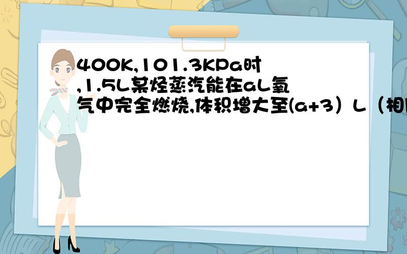 400K,101.3KPa时,1.5L某烃蒸汽能在aL氧气中完全燃烧,体积增大至(a+3）L（相同条件）1.该烃在组成上必须满足的基本条件是?2.当a=10L时,该烃可能的分子式为?3.当该烃的分子式为C7H8时,a的取值范围为